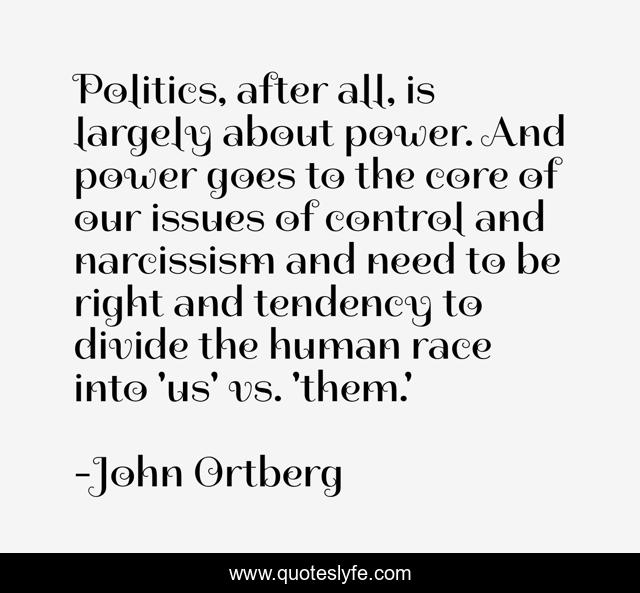 Politics, after all, is largely about power. And power goes to the core of our issues of control and narcissism and need to be right and tendency to divide the human race into 'us' vs. 'them.'