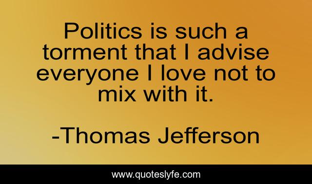Politics is such a torment that I advise everyone I love not to mix with it.