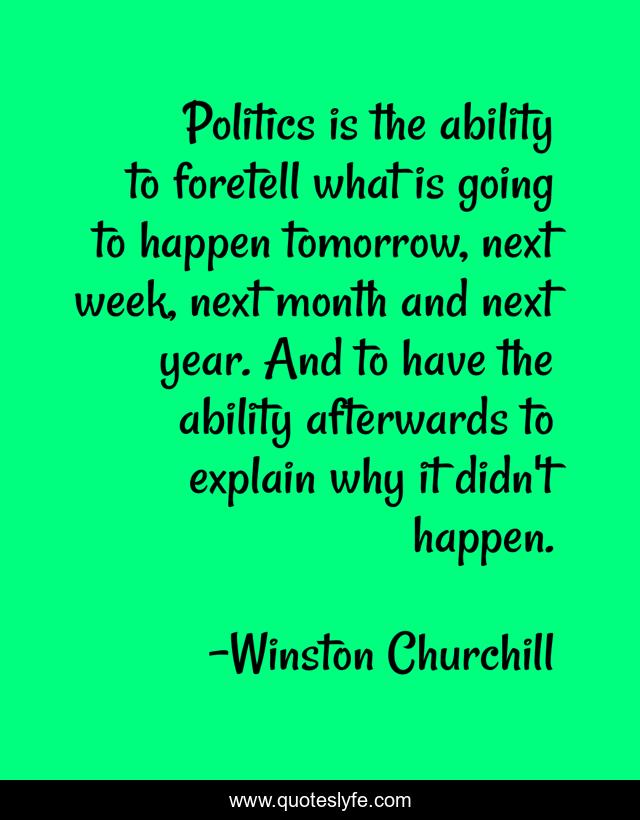 Politics is the ability to foretell what is going to happen tomorrow, next week, next month and next year. And to have the ability afterwards to explain why it didn't happen.