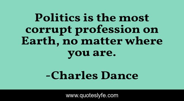 Politics is the most corrupt profession on Earth, no matter where you are.