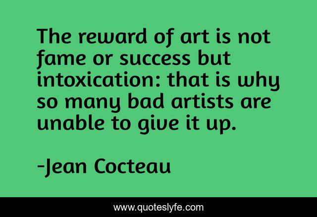 The reward of art is not fame or success but intoxication: that is why so many bad artists are unable to give it up.