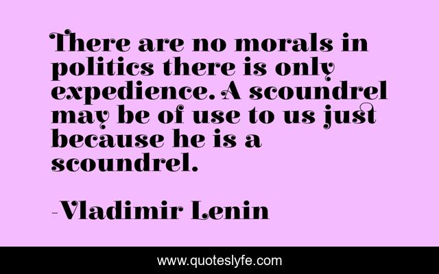 There are no morals in politics there is only expedience. A scoundrel may be of use to us just because he is a scoundrel.