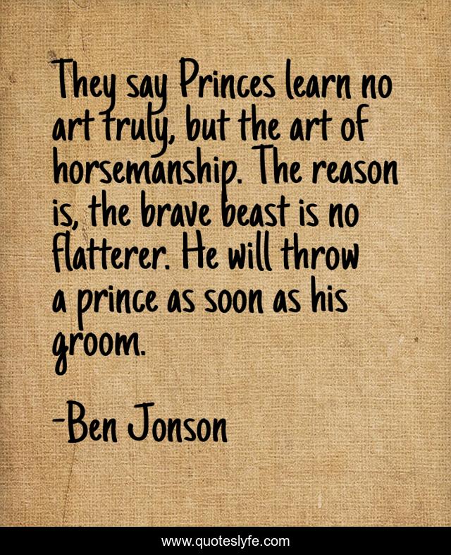 They say Princes learn no art truly, but the art of horsemanship. The reason is, the brave beast is no flatterer. He will throw a prince as soon as his groom.