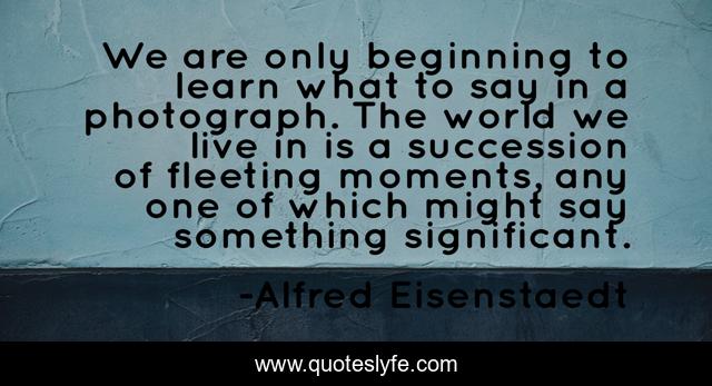 We are only beginning to learn what to say in a photograph. The world we live in is a succession of fleeting moments, any one of which might say something significant.