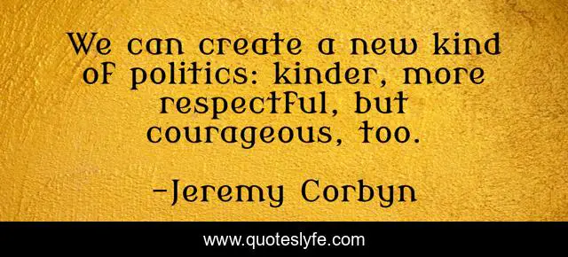 We can create a new kind of politics: kinder, more respectful, but courageous, too.