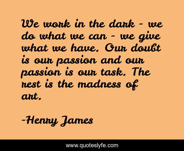 We work in the dark - we do what we can - we give what we have. Our doubt is our passion and our passion is our task. The rest is the madness of art.
