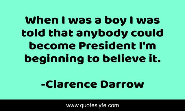 When I was a boy I was told that anybody could become President I'm beginning to believe it.