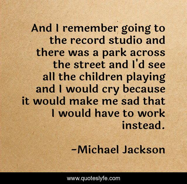 And I remember going to the record studio and there was a park across the street and I'd see all the children playing and I would cry because it would make me sad that I would have to work instead.