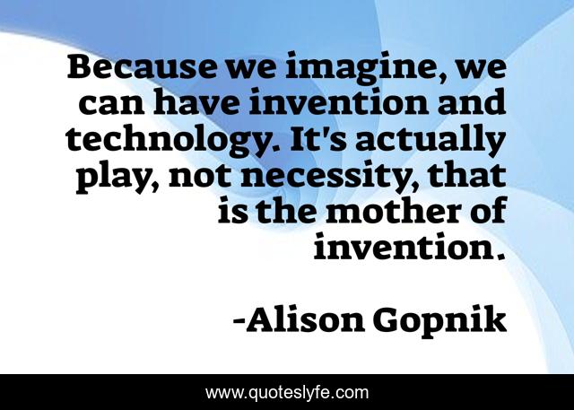 Because we imagine, we can have invention and technology. It's actually play, not necessity, that is the mother of invention.