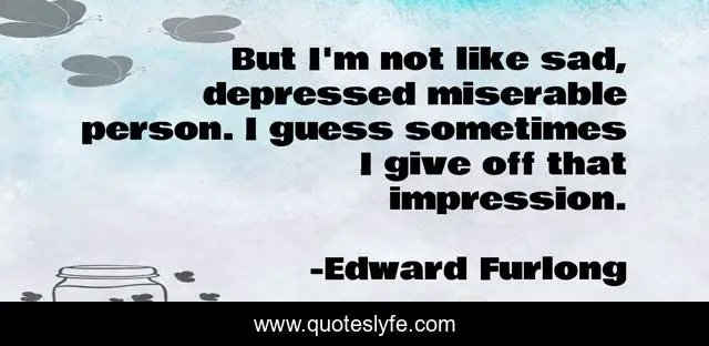 But I'm not like sad, depressed miserable person. I guess sometimes I give off that impression.
