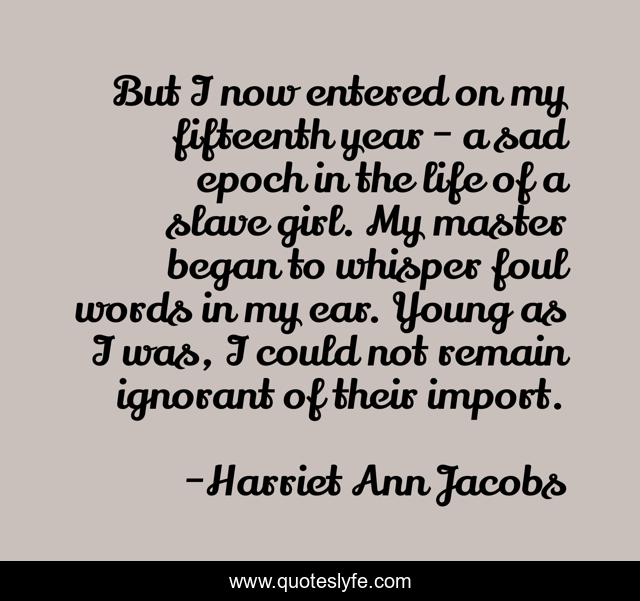 But I now entered on my fifteenth year - a sad epoch in the life of a slave girl. My master began to whisper foul words in my ear. Young as I was, I could not remain ignorant of their import.