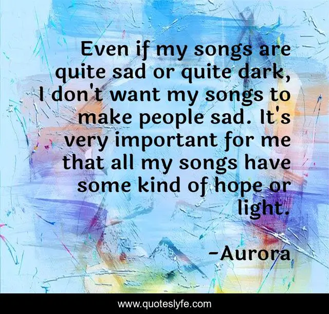 Even if my songs are quite sad or quite dark, I don't want my songs to make people sad. It's very important for me that all my songs have some kind of hope or light.
