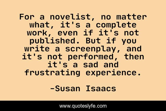 For a novelist, no matter what, it's a complete work, even if it's not published. But if you write a screenplay, and it's not performed, then it's a sad and frustrating experience.
