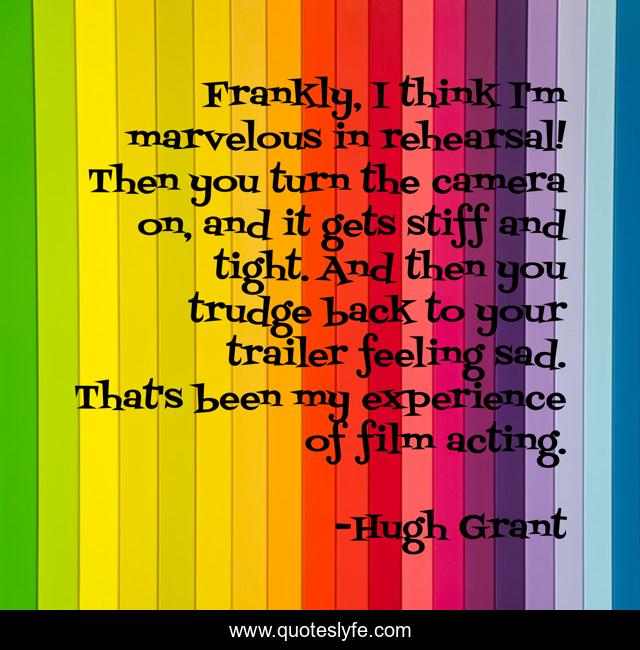 Frankly, I think I'm marvelous in rehearsal! Then you turn the camera on, and it gets stiff and tight. And then you trudge back to your trailer feeling sad. That's been my experience of film acting.