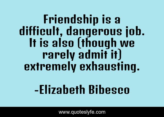 Friendship is a difficult, dangerous job. It is also (though we rarely admit it) extremely exhausting.