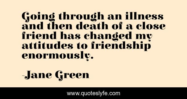 Going through an illness and then death of a close friend has changed my attitudes to friendship enormously.