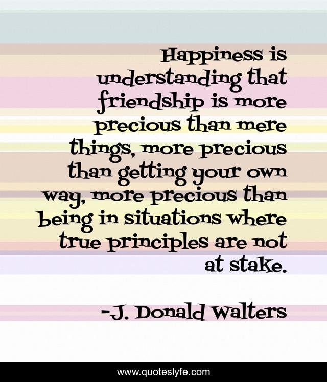 Happiness is understanding that friendship is more precious than mere things, more precious than getting your own way, more precious than being in situations where true principles are not at stake.