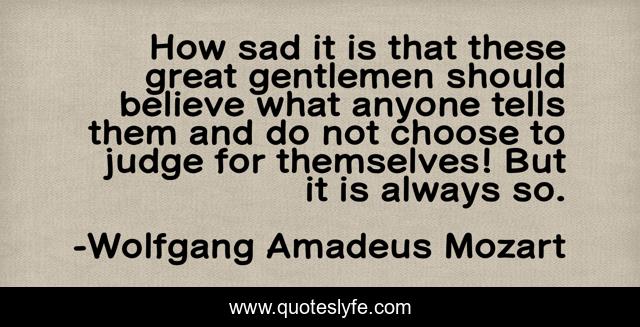 How sad it is that these great gentlemen should believe what anyone tells them and do not choose to judge for themselves! But it is always so.