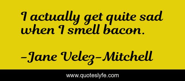I actually get quite sad when I smell bacon.