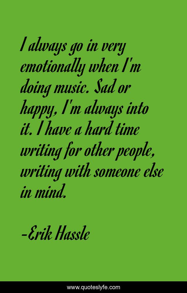I always go in very emotionally when I'm doing music. Sad or happy, I'm always into it. I have a hard time writing for other people, writing with someone else in mind.