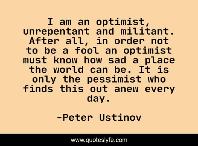I am an optimist, unrepentant and militant. After all, in order not to be a fool an optimist must know how sad a place the world can be. It is only the pessimist who finds this out anew every day.