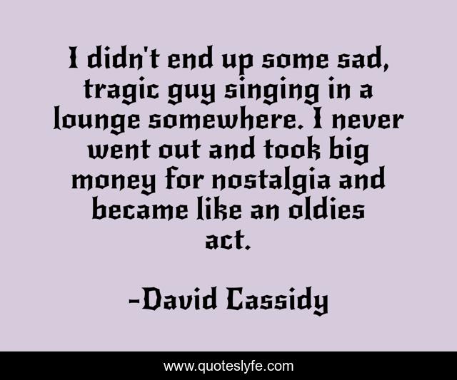I didn't end up some sad, tragic guy singing in a lounge somewhere. I never went out and took big money for nostalgia and became like an oldies act.
