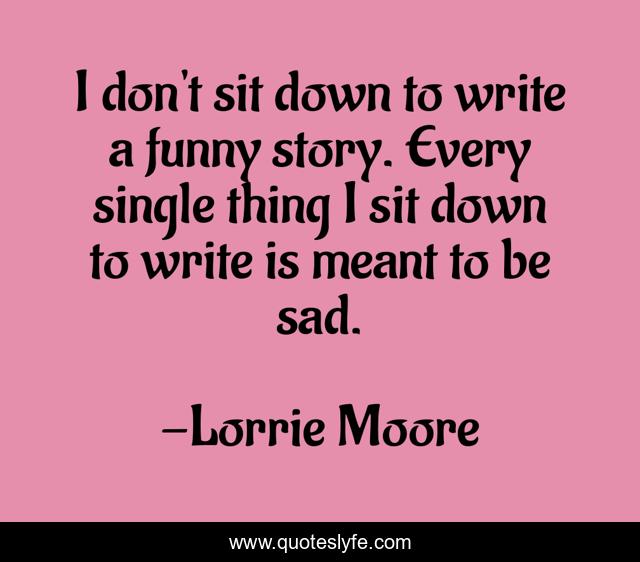 I don't sit down to write a funny story. Every single thing I sit down to write is meant to be sad.