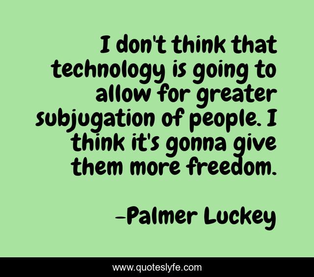 I don't think that technology is going to allow for greater subjugation of people. I think it's gonna give them more freedom.