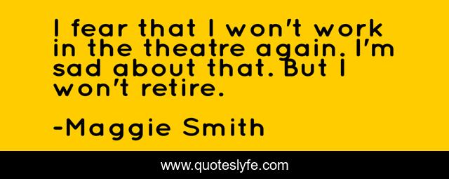 I fear that I won't work in the theatre again. I'm sad about that. But I won't retire.