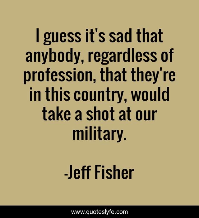 I guess it's sad that anybody, regardless of profession, that they're in this country, would take a shot at our military.