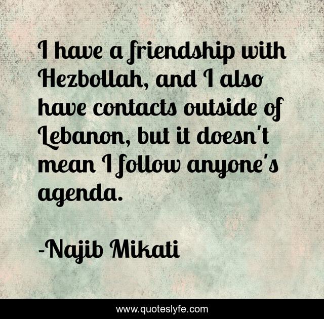 I have a friendship with Hezbollah, and I also have contacts outside of Lebanon, but it doesn't mean I follow anyone's agenda.
