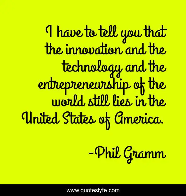 I have to tell you that the innovation and the technology and the entrepreneurship of the world still lies in the United States of America.