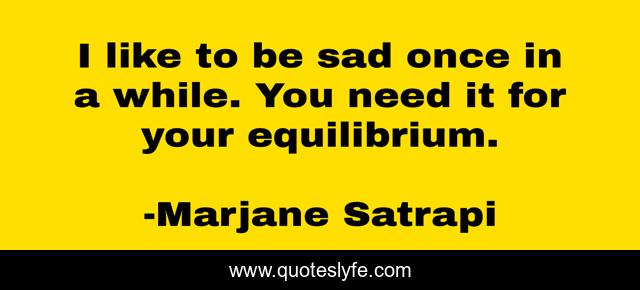I like to be sad once in a while. You need it for your equilibrium.