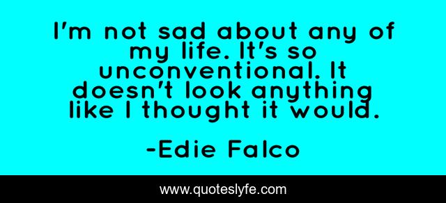 I'm not sad about any of my life. It's so unconventional. It doesn't look anything like I thought it would.