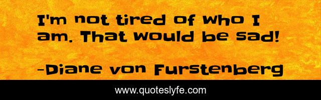 I'm not tired of who I am. That would be sad!