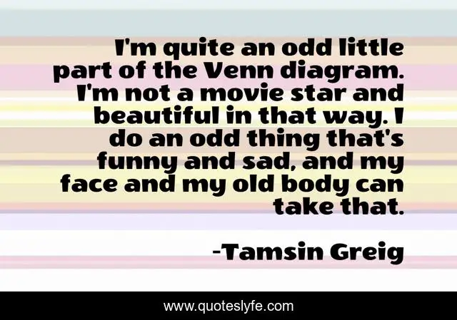 I'm quite an odd little part of the Venn diagram. I'm not a movie star and beautiful in that way. I do an odd thing that's funny and sad, and my face and my old body can take that.