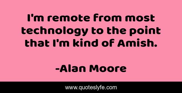 I'm remote from most technology to the point that I'm kind of Amish.