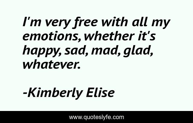 I'm very free with all my emotions, whether it's happy, sad, mad, glad, whatever.