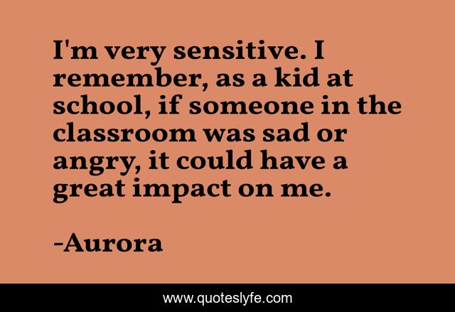 I'm very sensitive. I remember, as a kid at school, if someone in the classroom was sad or angry, it could have a great impact on me.
