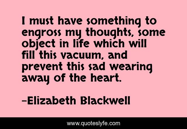 I must have something to engross my thoughts, some object in life which will fill this vacuum, and prevent this sad wearing away of the heart.