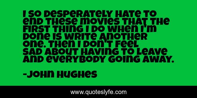 I so desperately hate to end these movies that the first thing I do when I'm done is write another one. Then I don't feel sad about having to leave and everybody going away.
