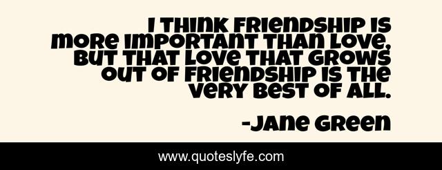 I think friendship is more important than love, but that love that grows out of friendship is the very best of all.