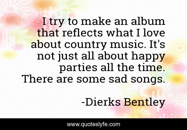 I try to make an album that reflects what I love about country music. It's not just all about happy parties all the time. There are some sad songs.