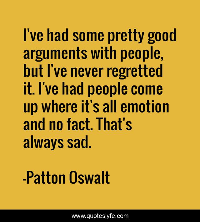 I've had some pretty good arguments with people, but I've never regretted it. I've had people come up where it's all emotion and no fact. That's always sad.