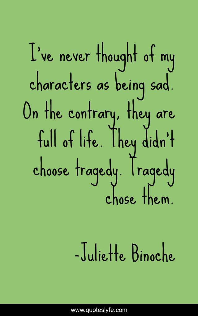 I've never thought of my characters as being sad. On the contrary, they are full of life. They didn't choose tragedy. Tragedy chose them.