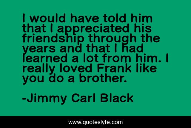 I would have told him that I appreciated his friendship through the years and that I had learned a lot from him. I really loved Frank like you do a brother.