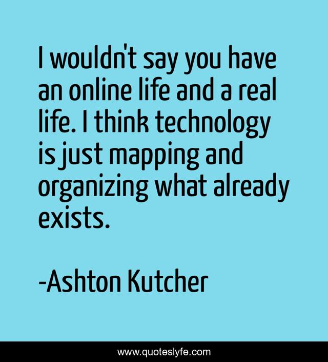I wouldn't say you have an online life and a real life. I think technology is just mapping and organizing what already exists.