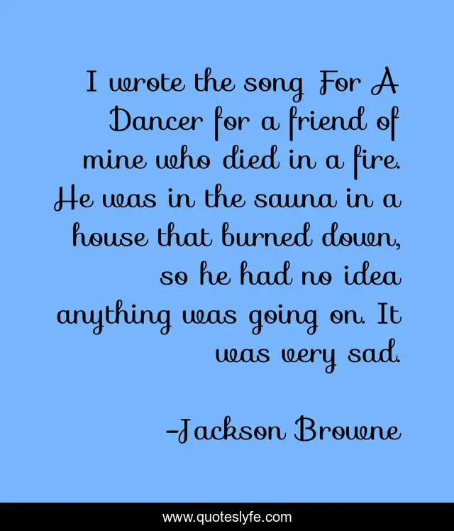 I wrote the song For A Dancer for a friend of mine who died in a fire. He was in the sauna in a house that burned down, so he had no idea anything was going on. It was very sad.