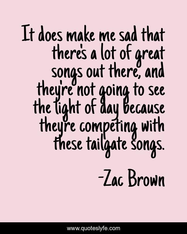 It does make me sad that there's a lot of great songs out there, and they're not going to see the light of day because they're competing with these tailgate songs.