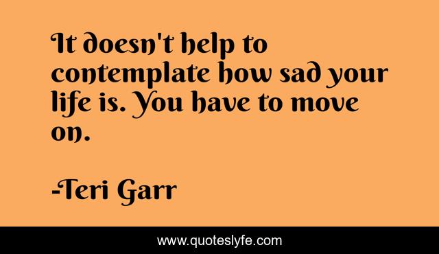 It doesn't help to contemplate how sad your life is. You have to move on.